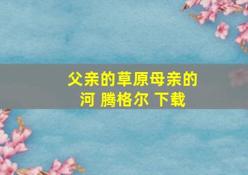 父亲的草原母亲的河 腾格尔 下载